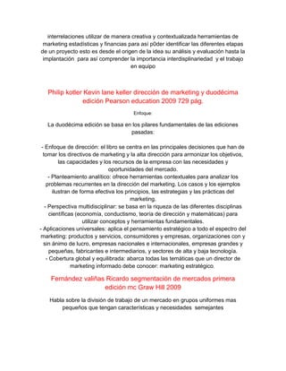 interrelaciones utilizar de manera creativa y contextualizada herramientas de
marketing estadísticas y financias para así p0der identificar las diferentes etapas
de un proyecto esto es desde el origen de la idea su análisis y evaluación hasta la
implantación para así comprender la importancia interdisplinariedad y el trabajo
en equipo
Philip kotler Kevin lane keller dirección de marketing y duodécima
edición Pearson education 2009 729 pág.
Enfoque:
La duodécima edición se basa en los pilares fundamentales de las ediciones
pasadas:
- Enfoque de dirección: el libro se centra en las principales decisiones que han de
tomar los directivos de marketing y la alta dirección para armonizar los objetivos,
las capacidades y los recursos de la empresa con las necesidades y
oportunidades del mercado.
- Planteamiento analítico: ofrece herramientas contextuales para analizar los
problemas recurrentes en la dirección del marketing. Los casos y los ejemplos
ilustran de forma efectiva los principios, las estrategias y las prácticas del
marketing.
- Perspectiva multidisciplinar: se basa en la riqueza de las diferentes disciplinas
científicas (economía, conductismo, teoría de dirección y matemáticas) para
utilizar conceptos y herramientas fundamentales.
- Aplicaciones universales: aplica el pensamiento estratégico a todo el espectro del
marketing: productos y servicios, consumidores y empresas, organizaciones con y
sin ánimo de lucro, empresas nacionales e internacionales, empresas grandes y
pequeñas, fabricantes e intermediarios, y sectores de alta y baja tecnología.
- Cobertura global y equilibrada: abarca todas las temáticas que un director de
marketing informado debe conocer: marketing estratégico,
Fernández valiñas Ricardo segmentación de mercados primera
edición mc Graw Hill 2009
Habla sobre la división de trabajo de un mercado en grupos uniformes mas
pequeños que tengan características y necesidades semejantes
 