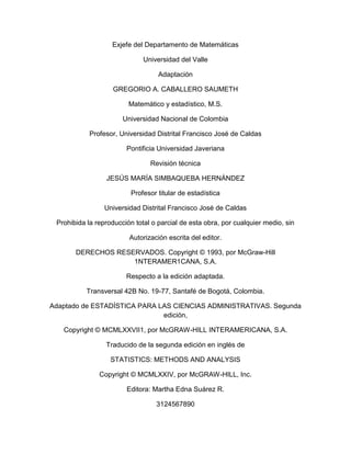 Exjefe del Departamento de Matemáticas
Universidad del Valle
Adaptación
GREGORIO A. CABALLERO SAUMETH
Matemático y estadístico, M.S.
Universidad Nacional de Colombia
Profesor, Universidad Distrital Francisco José de Caldas
Pontificia Universidad Javeriana
Revisión técnica
JESÚS MARÍA SIMBAQUEBA HERNÁNDEZ
Profesor titular de estadística
Universidad Distrital Francisco José de Caldas
Prohibida la reproducción total o parcial de esta obra, por cualquier medio, sin
Autorización escrita del editor.
DERECHOS RESERVADOS. Copyright © 1993, por McGraw-Hill
1NTERAMER1CANA, S.A.
Respecto a la edición adaptada.
Transversal 42B No. 19-77, Santafé de Bogotá, Colombia.
Adaptado de ESTADÍSTICA PARA LAS CIENCIAS ADMINISTRATIVAS. Segunda
edición,
Copyright © MCMLXXVII1, por McGRAW-HILL INTERAMERICANA, S.A.
Traducido de la segunda edición en inglés de
STATISTICS: METHODS AND ANALYSIS
Copyright © MCMLXXIV, por McGRAW-HILL, Inc.
Editora: Martha Edna Suárez R.
3124567890
 