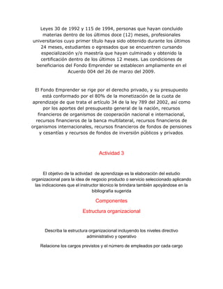 Leyes 30 de 1992 y 115 de 1994, personas que hayan concluido
materias dentro de los últimos doce (12) meses, profesionales
universitarios cuyo primer título haya sido obtenido durante los últimos
24 meses, estudiantes o egresados que se encuentren cursando
especialización y/o maestría que hayan culminado y obtenido la
certificación dentro de los últimos 12 meses. Las condiciones de
beneficiarios del Fondo Emprender se establecen ampliamente en el
Acuerdo 004 del 26 de marzo del 2009.
El Fondo Emprender se rige por el derecho privado, y su presupuesto
está conformado por el 80% de la monetización de la cuota de
aprendizaje de que trata el artículo 34 de la ley 789 del 2002, así como
por los aportes del presupuesto general de la nación, recursos
financieros de organismos de cooperación nacional e internacional,
recursos financieros de la banca multilateral, recursos financieros de
organismos internacionales, recursos financieros de fondos de pensiones
y cesantías y recursos de fondos de inversión públicos y privados.
Actividad 3
El objetivo de la actividad de aprendizaje es la elaboración del estudio
organizacional para la idea de negocio producto o servicio seleccionado aplicando
las indicaciones que el instructor técnico le brindara también apoyándose en la
bibliografía sugerida
Componentes
Estructura organizacional
Describa la estructura organizacional incluyendo los niveles directivo
administrativo y operativo
Relacione los cargos previstos y el número de empleados por cada cargo
 