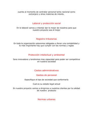cuenta al momento de contratar personal tanto nacional como
extranjero y otras materias de interés.
Laboral y protección social
En lo laboral vamos a intentar dar lo mejor de nosotros para que
nuestro proyecto sea el mejor
Registro tributarias
En toda la organización estaremos obligados a llevar una contabilidad y
lo más importante hay que cumplir con las normas y reglas
Protección intelectual y ambiental
Sera innovadora y tendremos mas capacidad para poder ser competitiva
en nuestra sociedad
Costos administrativos
Gastos de personal
Especifique el tipo de sociedad que conformaría
Cual es su estado legal actual
En nuestro proyecto vamos a dirigirnos a nuestros clientes por la calidad
de nuestro producto
Normas urbanas
 