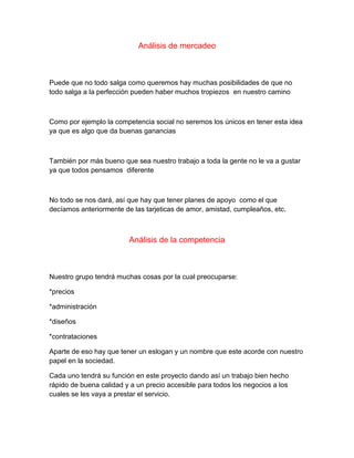 Análisis de mercadeo
Puede que no todo salga como queremos hay muchas posibilidades de que no
todo salga a la perfección pueden haber muchos tropiezos en nuestro camino
Como por ejemplo la competencia social no seremos los únicos en tener esta idea
ya que es algo que da buenas ganancias
También por más bueno que sea nuestro trabajo a toda la gente no le va a gustar
ya que todos pensamos diferente
No todo se nos dará, así que hay que tener planes de apoyo como el que
decíamos anteriormente de las tarjeticas de amor, amistad, cumpleaños, etc.
Análisis de la competencia
Nuestro grupo tendrá muchas cosas por la cual preocuparse:
*precios
*administración
*diseños
*contrataciones
Aparte de eso hay que tener un eslogan y un nombre que este acorde con nuestro
papel en la sociedad.
Cada uno tendrá su función en este proyecto dando así un trabajo bien hecho
rápido de buena calidad y a un precio accesible para todos los negocios a los
cuales se les vaya a prestar el servicio.
 
