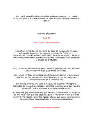 Los registros certificados estimados seria que contemos con cierta
economía para que nuestros servicios sean anuales a lo que vallamos a
gastar
Proyecto productivo
Guía 04
Inversiones en activos fijos
Especificar el monto y el momento de pago de maquinaria y equipo
incluyendo los gastos de montaje e instalación (edificios en
instalaciones complementarias lotes vehículos marcas marca o patentes
honorarios profesionales construcción gastos de investigación desarrollo
y prueba de productos
Rta/: El monto de nuestro proyecto va hacer primero que todo pequeño
para que así después lo vallamos ampliando…
Nos tocaría verificar por un local donde hallan almacenes y pase gente
para que así funcione nuestro local. Buscarle un nombre adecuado
aunque nosotros ya le tenemos uno
Eco desing mirar cuanto vale la maquinaria buscar una tipografía.
Publicidad de mercadeo empleados gerentes secretaria para que nuestra
producción sea la adecuada y los insumos claro esta.
La maquina que hemos pensado que vamos a comprar será un maquina
de alta resolución que sea adecuada para la impresión y más que todo
que imprima papel de distintas clases y además que cuente con mecanismo
de suspensión en tres puntos lo que la hace mucho más estable..
Inversiones de capital de trabajo
 