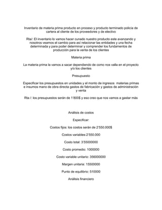 Inventario de materia prima producto en proceso y producto terminado policía de
cartera al cliente de los proveedores y de electivo
Rta/: El inventario lo vamos hacer cunado nuestro producto este avanzando y
nosotros veamos el cambio para así relacionar las entidades y una fecha
determinada y para poder determinar y comprender los fundamentos de
producción para la venta de los clientes
Materia prima
La materia prima la vamos a sacar dependiendo de como nos valla en el proyecto
y/o los clientes
Presupuesto
Especificar los presupuestos en unidades y el monto de ingresos materias primas
e insumos mano de obra directa gastos de fabricación y gastos de administración
y venta
Rta /: los presupuestos serán de 1’800$ y eso creo que nos vamos a gastar más
Análisis de costos
Especificar:
Costos fijos: los costos serán de 2’550.000$
Costos variables:2’550.000
Costo total: 3’55000000
Costo promedio: 1000000
Costo variable unitario: 356000000
Margen unitaria: 15500000
Punto de equilibrio: 510000
Análisis financiero
 