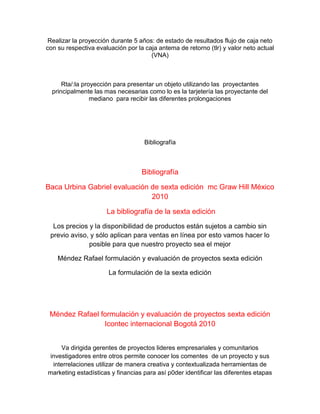 Realizar la proyección durante 5 años: de estado de resultados flujo de caja neto
con su respectiva evaluación por la caja antema de retorno (tlr) y valor neto actual
(VNA)
Rta/:la proyección para presentar un objeto utilizando las proyectantes
principalmente las mas necesarias como lo es la tarjetería las proyectante del
mediano para recibir las diferentes prolongaciones
Bibliografía
Bibliografía
Baca Urbina Gabriel evaluación de sexta edición mc Graw Hill México
2010
La bibliografía de la sexta edición
Los precios y la disponibilidad de productos están sujetos a cambio sin
previo aviso, y sólo aplican para ventas en línea por esto vamos hacer lo
posible para que nuestro proyecto sea el mejor
Méndez Rafael formulación y evaluación de proyectos sexta edición
La formulación de la sexta edición
Méndez Rafael formulación y evaluación de proyectos sexta edición
Icontec internacional Bogotá 2010
Va dirigida gerentes de proyectos lideres empresariales y comunitarios
investigadores entre otros permite conocer los comentes de un proyecto y sus
interrelaciones utilizar de manera creativa y contextualizada herramientas de
marketing estadísticas y financias para así p0der identificar las diferentes etapas
 