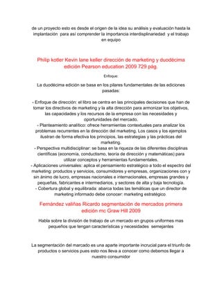 de un proyecto esto es desde el origen de la idea su análisis y evaluación hasta la
implantación para así comprender la importancia interdisplinariedad y el trabajo
en equipo
Philip kotler Kevin lane keller dirección de marketing y duodécima
edición Pearson education 2009 729 pág.
Enfoque:
La duodécima edición se basa en los pilares fundamentales de las ediciones
pasadas:
- Enfoque de dirección: el libro se centra en las principales decisiones que han de
tomar los directivos de marketing y la alta dirección para armonizar los objetivos,
las capacidades y los recursos de la empresa con las necesidades y
oportunidades del mercado.
- Planteamiento analítico: ofrece herramientas contextuales para analizar los
problemas recurrentes en la dirección del marketing. Los casos y los ejemplos
ilustran de forma efectiva los principios, las estrategias y las prácticas del
marketing.
- Perspectiva multidisciplinar: se basa en la riqueza de las diferentes disciplinas
científicas (economía, conductismo, teoría de dirección y matemáticas) para
utilizar conceptos y herramientas fundamentales.
- Aplicaciones universales: aplica el pensamiento estratégico a todo el espectro del
marketing: productos y servicios, consumidores y empresas, organizaciones con y
sin ánimo de lucro, empresas nacionales e internacionales, empresas grandes y
pequeñas, fabricantes e intermediarios, y sectores de alta y baja tecnología.
- Cobertura global y equilibrada: abarca todas las temáticas que un director de
marketing informado debe conocer: marketing estratégico,
Fernández valiñas Ricardo segmentación de mercados primera
edición mc Graw Hill 2009
Habla sobre la división de trabajo de un mercado en grupos uniformes mas
pequeños que tengan características y necesidades semejantes
La segmentación del marcado es una aparte importante incrucial para el triunfo de
productos o servicios pues esto nos lleva a conocer como debemos llegar a
nuestro consumidor
 