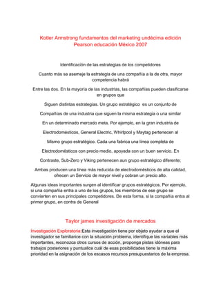 Kotler Armstrong fundamentos del marketing undécima edición
Pearson educación México 2007
Identificación de las estrategias de los competidores
Cuanto más se asemeje la estrategia de una compañía a la de otra, mayor
competencia habrá
Entre las dos. En la mayoría de las industrias, las compañías pueden clasificarse
en grupos que
Siguen distintas estrategias. Un grupo estratégico es un conjunto de
Compañías de una industria que siguen la misma estrategia o una similar
En un determinado mercado meta. Por ejemplo, en la gran industria de
Electrodomésticos, General Electric, Whirlpool y Maytag pertenecen al
Mismo grupo estratégico. Cada una fabrica una línea completa de
Electrodomésticos con precio medio, apoyada con un buen servicio. En
Contraste, Sub-Zero y Viking pertenecen aun grupo estratégico diferente;
Ambas producen una línea más reducida de electrodomésticos de alta calidad,
ofrecen un Servicio de mayor nivel y cobran un precio alto.
Algunas ideas importantes surgen al identificar grupos estratégicos. Por ejemplo,
si una compañía entra a uno de los grupos, los miembros de ese grupo se
convierten en sus principales competidores. De esta forma, si la compañía entra al
primer grupo, en contra de General
Taylor james investigación de mercados
Investigación Exploratoria:Esta investigación tiene por objeto ayudar a que el
investigador se familiarice con la situación problema, identifique las variables más
importantes, reconozca otros cursos de acción, proponga pistas idóneas para
trabajos posteriores y puntualice cuál de esas posibilidades tiene la máxima
prioridad en la asignación de los escasos recursos presupuestarios de la empresa.
 
