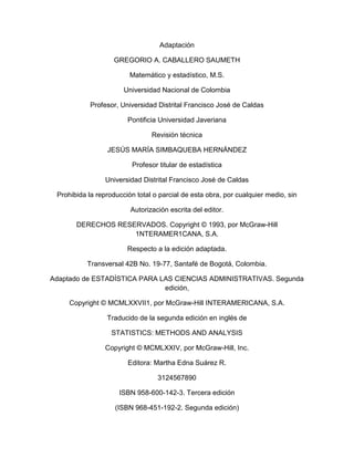 Adaptación
GREGORIO A. CABALLERO SAUMETH
Matemático y estadístico, M.S.
Universidad Nacional de Colombia
Profesor, Universidad Distrital Francisco José de Caldas
Pontificia Universidad Javeriana
Revisión técnica
JESÚS MARÍA SIMBAQUEBA HERNÁNDEZ
Profesor titular de estadística
Universidad Distrital Francisco José de Caldas
Prohibida la reproducción total o parcial de esta obra, por cualquier medio, sin
Autorización escrita del editor.
DERECHOS RESERVADOS. Copyright © 1993, por McGraw-Hill
1NTERAMER1CANA, S.A.
Respecto a la edición adaptada.
Transversal 42B No. 19-77, Santafé de Bogotá, Colombia.
Adaptado de ESTADÍSTICA PARA LAS CIENCIAS ADMINISTRATIVAS. Segunda
edición,
Copyright © MCMLXXVII1, por McGraw-Hill INTERAMERICANA, S.A.
Traducido de la segunda edición en inglés de
STATISTICS: METHODS AND ANALYSIS
Copyright © MCMLXXIV, por McGraw-Hill, Inc.
Editora: Martha Edna Suárez R.
3124567890
ISBN 958-600-142-3. Tercera edición
(ISBN 968-451-192-2. Segunda edición)
 