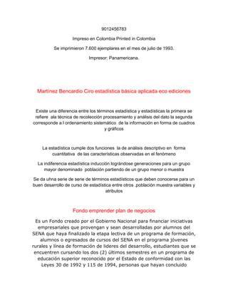 9012456783
Impreso en Colombia Printed in Colombia
Se imprimieron 7.600 ejemplares en el mes de julio de 1993.
Impresor: Panamericana.
Martínez Bencardio Ciro estadística básica aplicada eco ediciones
Existe una diferencia entre los términos estadística y estadísticas la primera se
refiere ala técnica de recolección procesamiento y análisis del dato la segunda
corresponde a l ordenamiento sistemático de la información en forma de cuadros
y gráficos
La estadística cumple dos funciones la de análisis descriptivo en forma
cuantitativa de las características observadas en el fenómeno
La indiferencia estadística inducción lográndose generaciones para un grupo
mayor denominado población partiendo de un grupo menor o muestra
Se da uhna serie de serie de términos estadísticos que deben conocerse para un
buen desarrollo de curso de estadística entre otros .población muestra variables y
atributos
Fondo emprender plan de negocios
Es un Fondo creado por el Gobierno Nacional para financiar iniciativas
empresariales que provengan y sean desarrolladas por alumnos del
SENA que haya finalizado la etapa lectiva de un programa de formación,
alumnos o egresados de cursos del SENA en el programa jóvenes
rurales y línea de formación de lideres del desarrollo, estudiantes que se
encuentren cursando los dos (2) últimos semestres en un programa de
educación superior reconocido por el Estado de conformidad con las
Leyes 30 de 1992 y 115 de 1994, personas que hayan concluido
 