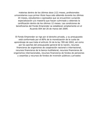 materias dentro de los últimos doce (12) meses, profesionales
universitarios cuyo primer título haya sido obtenido durante los últimos
24 meses, estudiantes o egresados que se encuentren cursando
especialización y/o maestría que hayan culminado y obtenido la
certificación dentro de los últimos 12 meses. Las condiciones de
beneficiarios del Fondo Emprender se establecen ampliamente en el
Acuerdo 004 del 26 de marzo del 2009.
El Fondo Emprender se rige por el derecho privado, y su presupuesto
está conformado por el 80% de la monetización de la cuota de
aprendizaje de que trata el artículo 34 de la ley 789 del 2002, así como
por los aportes del presupuesto general de la nación, recursos
financieros de organismos de cooperación nacional e internacional,
recursos financieros de la banca multilateral, recursos financieros de
organismos internacionales, recursos financieros de fondos de pensiones
y cesantías y recursos de fondos de inversión públicos y privados
 