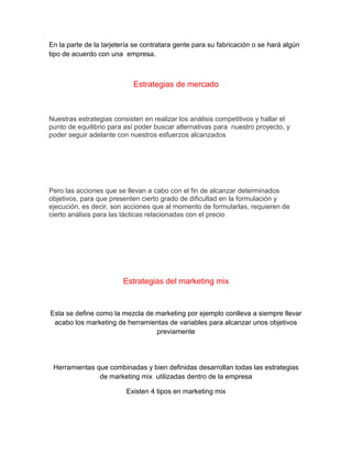 En la parte de la tarjetería se contratara gente para su fabricación o se hará algún
tipo de acuerdo con una empresa.
Estrategias de mercado
Nuestras estrategias consisten en realizar los análisis competitivos y hallar el
punto de equilibrio para así poder buscar alternativas para nuestro proyecto, y
poder seguir adelante con nuestros esfuerzos alcanzados
Pero las acciones que se llevan a cabo con el fin de alcanzar determinados
objetivos, para que presenten cierto grado de dificultad en la formulación y
ejecución, es decir, son acciones que al momento de formularlas, requieren de
cierto análisis para las tácticas relacionadas con el precio
Estrategias del marketing mix
Esta se define como la mezcla de marketing por ejemplo conlleva a siempre llevar
acabo los marketing de herramientas de variables para alcanzar unos objetivos
previamente
Herramientas que combinadas y bien definidas desarrollan todas las estrategias
de marketing mix utilizadas dentro de la empresa
Existen 4 tipos en marketing mix
 