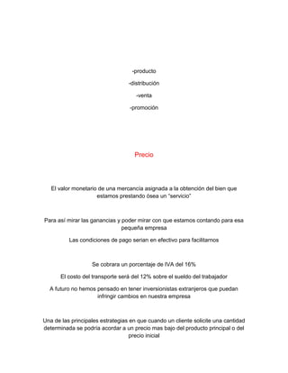 -producto
-distribución
-venta
-promoción
Precio
El valor monetario de una mercancía asignada a la obtención del bien que
estamos prestando ósea un “servicio”
Para así mirar las ganancias y poder mirar con que estamos contando para esa
pequeña empresa
Las condiciones de pago serian en efectivo para facilitarnos
Se cobrara un porcentaje de IVA del 16%
El costo del transporte será del 12% sobre el sueldo del trabajador
A futuro no hemos pensado en tener inversionistas extranjeros que puedan
infringir cambios en nuestra empresa
Una de las principales estrategias en que cuando un cliente solicite una cantidad
determinada se podría acordar a un precio mas bajo del producto principal o del
precio inicial
 