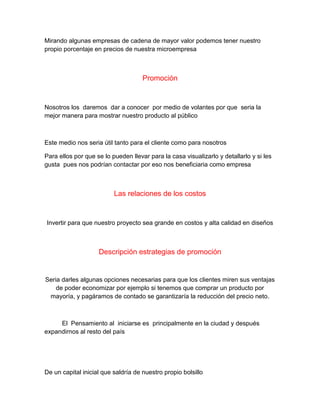 Mirando algunas empresas de cadena de mayor valor podemos tener nuestro
propio porcentaje en precios de nuestra microempresa
Promoción
Nosotros los daremos dar a conocer por medio de volantes por que seria la
mejor manera para mostrar nuestro producto al público
Este medio nos seria útil tanto para el cliente como para nosotros
Para ellos por que se lo pueden llevar para la casa visualizarlo y detallarlo y si les
gusta pues nos podrían contactar por eso nos beneficiaria como empresa
Las relaciones de los costos
Invertir para que nuestro proyecto sea grande en costos y alta calidad en diseños
Descripción estrategias de promoción
Seria darles algunas opciones necesarias para que los clientes miren sus ventajas
de poder economizar por ejemplo si tenemos que comprar un producto por
mayoría, y pagáramos de contado se garantizaría la reducción del precio neto.
El Pensamiento al iniciarse es principalmente en la ciudad y después
expandirnos al resto del país
De un capital inicial que saldría de nuestro propio bolsillo
 
