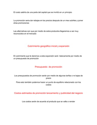 El costo saldría de una parte del capital que se invirtió en un principio
La promoción seria dar rebajas en los precios después de un mes subirles y poner
otras promociones
Las alternativas son que por medio de estos productos llegaremos a ser muy
reconocidos en el mercado
Cubrimiento geográfico inicial y expansión
El cubrimiento que le daremos a esta expansión será básicamente por medio de
un presupuesto de promoción
Presupuesto de promoción
Los presupuestos de promoción serán por medio de algunas tarifas o re bajas de
precio
Para esto también podemos hacer un punto de equilibrio relacionado con los
costos
Costos estimados de promoción lanzamiento y publicidad del negocio
Los costos serán de acuerdo al producto que se valla a vender
 