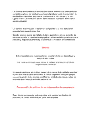 Las tácticas relacionadas con la distribución es que tenemos que aprender hacer
competitivos y tiene por objetivo hacer llegar el producto hasta el consumidor la
distribución comercial es responsable que aumente el valor tiempo y el valor
lugar a un bien La distribución es uno de los aspectos o variables de las ventas
que se produzcan
Los canales de distribución se tienen que comprender a la hora de hacer el
producto hasta su destinación final
Se debe tener en cuenta los múltiples factores que influyen en esa corriente. Es
necesario apreciar la importancia del papel de los intermediarios para hacer que el
producto y llegue al usuario final y asegurar que se reciba un precio razonable
Servicio
Debemos satisfacer a nuestros clientes con el producto que desea llevar y
asegurar una compra
Una venta no concluye nunca porque la meta es tener siempre al cliente
completamente satisfecho.
Un servicio postventa es el ultimo proceso de la espiral de la calidad y garantizar
el paso a un nivel superior en cuanto a al calidad al permitir como por ejemplo
conocer la opinión de los clientes, identificar las entidades de mejora evaluar los
productos y procesos garantizando satisfacerlos
Comparación de políticas de servicios con los de competencia
Es un tipo de competencia en la que existe una cantidad significativa del
producto y el control dominante por parte de la empresa
 