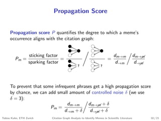 Propagation Score
Propagation score P quantiﬁes the degree to which a meme’s
occurrence aligns with the citation graph:
Pm =
sticking factor
sparking factor
=
? ?
=
dm→m
d→m
dm→&m
d→&m
To prevent that some infrequent phrases get a high propagation score
by chance, we can add small amount of controlled noise δ (we use
δ = 3):
Pm =
dm→m
d→m + δ
dm→&m + δ
d→&m + δ
Tobias Kuhn, ETH Zurich Citation Graph Analysis to Identify Memes in Scientiﬁc Literature 10 / 21
 