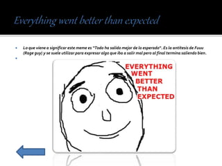  Lo que viene a significar este meme es “Todo ha salido mejor de lo esperado“. Es la antítesis de Fuuu
(Rage guy) y se suele utilizar para expresar algo que iba a salir mal pero al final termina saliendo bien.

 