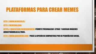PLATAFORMAS PARA CREAR MEMES
HTTP://WWW.MEMEGEN.ES/
HTTP://MEMEDAD.COM/
HTTPS://IMGFLIP.COM/MEMEGENERATOR PERMITE PERSONALIZAR LETRAS Y AGREGARIMÁGENES
ARRASTRÁNDOLAS AL PANEL.
HTTP://WWW.QUICKMEME.COM/ POSEE LA OPCIÓN DE COMPARTIRLO POR SU PEQUEÑARED SOCIAL.
 