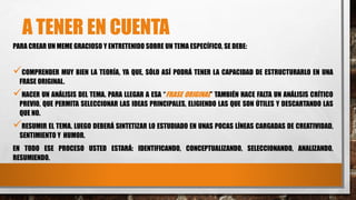 A TENER EN CUENTA
PARA CREAR UN MEME GRACIOSO Y ENTRETENIDO SOBRE UN TEMA ESPECÍFICO, SE DEBE:
COMPRENDER MUY BIEN LA TEORÍA, YA QUE, SÓLO ASÍ PODRÁ TENER LA CAPACIDAD DE ESTRUCTURARLO EN UNA
FRASE ORIGINAL.
HACER UN ANÁLISIS DEL TEMA. PARA LLEGAR A ESA “FRASE ORIGINAL” TAMBIÉN HACE FALTA UN ANÁLISIS CRÍTICO
PREVIO, QUE PERMITA SELECCIONAR LAS IDEAS PRINCIPALES, ELIGIENDO LAS QUE SON ÚTILES Y DESCARTANDO LAS
QUE NO.
RESUMIR EL TEMA. LUEGO DEBERÁ SINTETIZAR LO ESTUDIADO EN UNAS POCAS LÍNEAS CARGADAS DE CREATIVIDAD,
SENTIMIENTO Y HUMOR.
EN TODO ESE PROCESO USTED ESTARÁ: IDENTIFICANDO, CONCEPTUALIZANDO, SELECCIONANDO, ANALIZANDO,
RESUMIENDO.
 