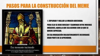 PASOS PARA LA CONSTRUCCIÓN DEL MEME
1. EXPLORAR Y HALLAR LA IMAGEN ADECUADA:
PARA ELLO SE DEBE BUSCAR Y EXAMINAR ENTRE MUCHAS
IMÁGENES, AQUELLA QUE SEA ACORDE CON LO QUE SE
QUIERE EXPRESAR.
EN ESA INDAGACIÓN OBLIGATORIAMENTE RECORDARÁ
GRAN PARTE DE LO APRENDIDO.
 