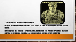 2. CONTEXTUALIZAR LO QUE DESEAN TRANSMITIR:
ES DECIR, DEBEN ADAPTAR LAS IMÁGENES Y LAS FRASES AL TEMA DE ESTUDIO PARA DARLE EL SENTIDO
LÓGICO.
ESTO REQUIERE DEL INGENIO E INVENTIVA PARA DEMOSTRAR QUE, PUEDEN EXPRESARSE HACIENDO
CRITICAS DE SU REALIDAD SIN LLEGAR A LA DISCRIMINACIÓN, BULLYING O FALTA DE RESPETO.
 