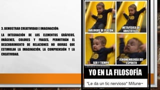 3. DEMOSTRAR CREATIVIDAD E IMAGINACIÓN:
LA INTEGRACIÓN DE LOS ELEMENTOS GRÁFICOS,
IMÁGENES, COLORES Y FRASES, PERMITIRÁN EL
DESCUBRIMIENTO DE RELACIONES NO OBVIAS QUE
ESTIMULAN LA IMAGINACIÓN, LA COMPRENSIÓN Y LA
CREATIVIDAD.
 