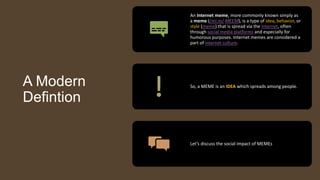 A Modern
Defintion
An Internet meme, more commonly known simply as
a meme (/miːm/ MEEM), is a type of idea, behavior, or
style (meme) that is spread via the Internet, often
through social media platforms and especially for
humorous purposes. Internet memes are considered a
part of internet culture.
So, a MEME is an IDEA which spreads among people.
Let’s discuss the social impact of MEMEs
 