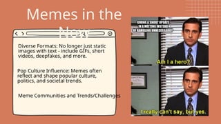 Memes in the
Now
Diverse Formats: No longer just static
images with text - include GIFs, short
videos, deepfakes, and more.
Pop Culture Influence: Memes often
reflect and shape popular culture,
politics, and societal trends.
Meme Communities and Trends/Challenges
 