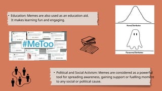 • Education: Memes are also used as an education aid.
It makes learning fun and engaging.
• Political and Social Activism: Memes are considered as a powerful
tool for spreading awareness, gaining support or fuelling moment
to any social or political cause.
 