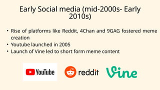 Early Social media (mid-2000s- Early
2010s)
• Rise of platforms like Reddit, 4Chan and 9GAG fostered meme
creation
• Youtube launched in 2005
• Launch of Vine led to short form meme content
 