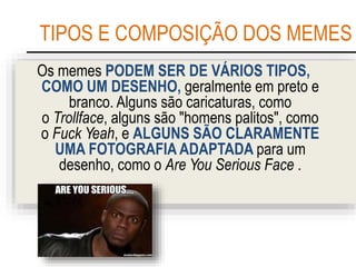 TIPOS E COMPOSIÇÃO DOS MEMES
Os memes PODEM SER DE VÁRIOS TIPOS,
COMO UM DESENHO, geralmente em preto e
branco. Alguns são caricaturas, como
o Trollface, alguns são "homens palitos", como
o Fuck Yeah, e ALGUNS SÃO CLARAMENTE
UMA FOTOGRAFIA ADAPTADA para um
desenho, como o Are You Serious Face .
 