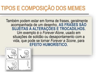 TIPOS E COMPOSIÇÃO DOS MEMES
Também podem estar em forma de frases, geralmente
acompanhada de um desenho, AS FRASES SÃO
SUJEITAS À ALTERAÇÕES E TROCADILHOS.
Um exemplo é o Forever Alone, usado em
situações de solidão ou desapontamento com a
vida, que pode se tornar Forever a Scone, para
EFEITO HUMORÍSTICO.
 