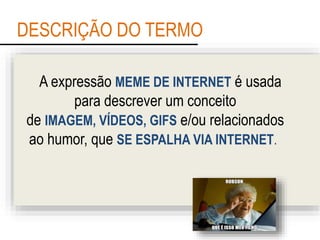 DESCRIÇÃO DO TERMO
A expressão MEME DE INTERNET é usada
para descrever um conceito
de IMAGEM, VÍDEOS, GIFS e/ou relacionados
ao humor, que SE ESPALHA VIA INTERNET.
 