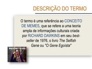 DESCRIÇÃO DO TERMO
O termo é uma referência ao CONCEITO
DE MEMES, que se refere a uma teoria
ampla de informações culturais criada
por RICHARD DAWKINS em seu best-
seller de 1976, o livro The Selfish
Gene ou "O Gene Egoísta"
 
