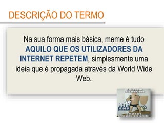 DESCRIÇÃO DO TERMO
Na sua forma mais básica, meme é tudo
AQUILO QUE OS UTILIZADORES DA
INTERNET REPETEM, simplesmente uma
ideia que é propagada através da World Wide
Web.
 