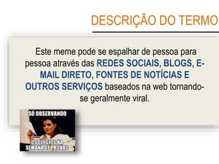 DESCRIÇÃO DO TERMO
Este meme pode se espalhar de pessoa para
pessoa através das REDES SOCIAIS, BLOGS, E-
MAIL DIRETO, FONTES DE NOTÍCIAS E
OUTROS SERVIÇOS baseados na web tornando-
se geralmente viral.
 