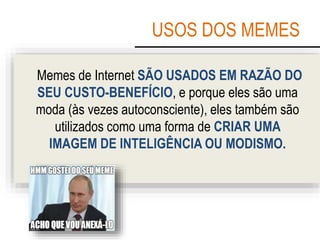 USOS DOS MEMES
Memes de Internet SÃO USADOS EM RAZÃO DO
SEU CUSTO-BENEFÍCIO, e porque eles são uma
moda (às vezes autoconsciente), eles também são
utilizados como uma forma de CRIAR UMA
IMAGEM DE INTELIGÊNCIA OU MODISMO.
 