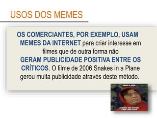 USOS DOS MEMES
OS COMERCIANTES, POR EXEMPLO, USAM
MEMES DA INTERNET para criar interesse em
filmes que de outra forma não
GERAM PUBLICIDADE POSITIVA ENTRE OS
CRÍTICOS. O filme de 2006 Snakes in a Plane
gerou muita publicidade através deste método.
 