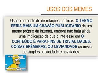 USOS DOS MEMES
Usado no contexto de relações públicas, O TERMO
SERIA MAIS UM CHAVÃO PUBLICITÁRIO de um
meme próprio da internet, embora não haja ainda
uma implicação de que o interesse em O
CONTEÚDO É PARA FINS DE TRIVIALIDADES,
COISAS EFÊMERAS, OU LEVIANDADE ao invés
de simples publicidade e novidades.
 