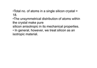 •Total no. of atoms in a single silicon crystal =
18.
•The unsymmetrical distribution of atoms within
the crystal make pure
silicon anisotropic in its mechanical properties.
• In general, however, we treat silicon as an
isotropic material.
 