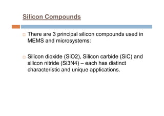 Silicon Compounds
 There are 3 principal silicon compounds used in
MEMS and microsystems:
 Silicon dioxide (SiO2), Silicon carbide (SiC) and
silicon nitride (Si3N4) – each has distinct
characteristic and unique applications.
 