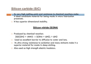 Silicon carbide (SiC)
 Its very high melting point and resistance to chemical reactions make
it ideal candidate material for being masks in micro fabrication
processes.
 It has superior dimensional stability.
Silicon nitride (Si3N4)
 Produced by chemical reaction:
3SiCl2H2 + 4NH3 → Si3N4 + 6HCL + 6H2
 Used as excellent barrier to diffusion to water and ions.
 Its ultra strong resistance to oxidation and many etchants make it a
superior material for masks in deep etching.
 Also used as high strength electric insulators.
 
