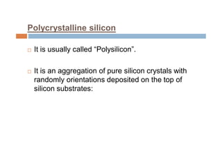 Polycrystalline silicon
 It is usually called “Polysilicon”.
 It is an aggregation of pure silicon crystals with
randomly orientations deposited on the top of
silicon substrates:
 