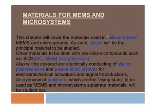 MATERIALS FOR MEMS AND
MICROSYSTEMS
This chapter will cover the materials used in “silicon-based”
MEMS and microsystems. As such, silicon will be the
principal material to be studied.
Other materials to be dealt with are silicon compounds such
as: SiO2,SiC, Si3N4 and polysilicon.
Also will be covered are electrically conducting of silicon
piezoresistors and piezoelectric crystals for
electromechanical actuations and signal transductions.
An overview of polymers, which are the “rising stars” to be
used as MEMS and microsystems substrate materials, will
be studied too.
 