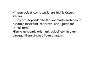 •These polysilicon usually are highly doped
silicon.
•They are deposited to the substrate surfaces to
produce localized “resistors” and “gates for
transistors”
•Being randomly oriented, polysilicon is even
stronger than single silicon crystals.
 