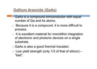 Gallium Arsenide (GaAs)
 GaAs is a compound simiconductor with equal
number of Ga and As atoms.
 Because it is a compound, it is more difficult to
process.
 It is excellent material for monolithic integration
of electronic and photonic devices on a single
substrate.
 GaAs is also a good thermal insulator.
 Low yield strength (only 1/3 of that of silicon) –
“bad”.
 