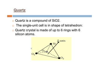 Quartz
 Quartz is a compound of SiO2.
 The single-unit cell is in shape of tetrahedron:
 Quartz crystal is made of up to 6 rings with 6
silicon atoms.
 