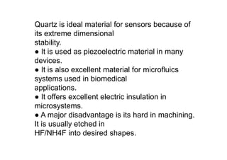 Quartz is ideal material for sensors because of
its extreme dimensional
stability.
● It is used as piezoelectric material in many
devices.
● It is also excellent material for microfluics
systems used in biomedical
applications.
● It offers excellent electric insulation in
microsystems.
● A major disadvantage is its hard in machining.
It is usually etched in
HF/NH4F into desired shapes.
 
