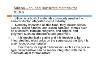 Silicon – an ideal substrate material for
MEMS
 Silicon is a host of materials commonly used in the
semiconductor integrated circuit industry.
 Normally deposited as thin films, they include silicon
oxides, silicon nitrides, and silicon carbides, metals such
as aluminum, titanium, tungsten, and copper, and
polymers such as photoresist and polyimide.
 It is mechanically stable and it is feasible to be
integrated into electronics on the same substrate (b/c it is
a semiconducting material).
 Electronics for signal transduction such as the p or n-
type piezoresistive can be readily integrated with the Si
substrate-ideal for transistors.
 