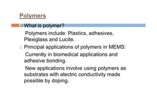 Polymers
 What is polymer?
Polymers include: Plastics, adhesives,
Plexiglass and Lucite.
 Principal applications of polymers in MEMS:
Currently in biomedical applications and
adhesive bonding.
New applications involve using polymers as
substrates with electric conductivity made
possible by doping.
 