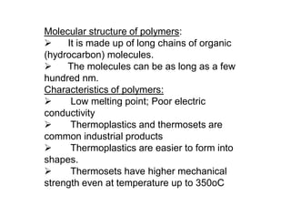 Molecular structure of polymers:
 It is made up of long chains of organic
(hydrocarbon) molecules.
 The molecules can be as long as a few
hundred nm.
Characteristics of polymers:
 Low melting point; Poor electric
conductivity
 Thermoplastics and thermosets are
common industrial products
 Thermoplastics are easier to form into
shapes.
 Thermosets have higher mechanical
strength even at temperature up to 350oC
 